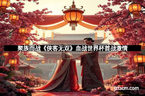 聚族而战《侠客无双》血战世界杯首战激情